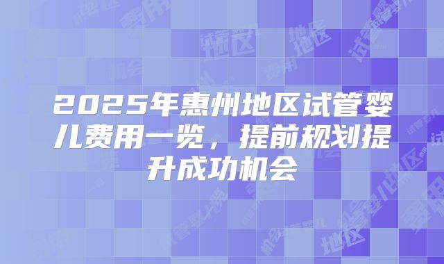 2025年惠州地区试管婴儿费用一览，提前规划提升成功机会