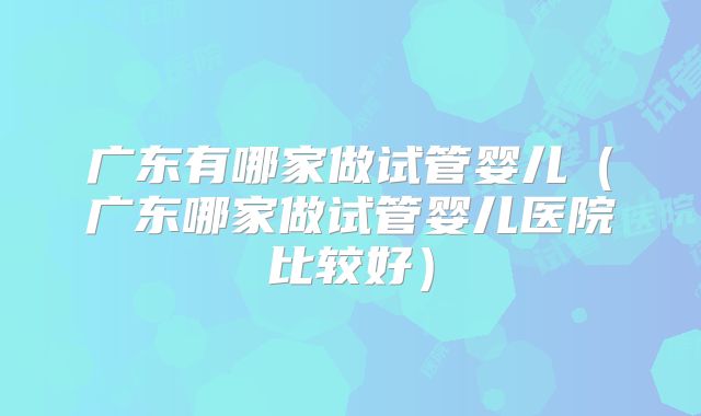 广东有哪家做试管婴儿(广东哪家做试管婴儿医院比较好)