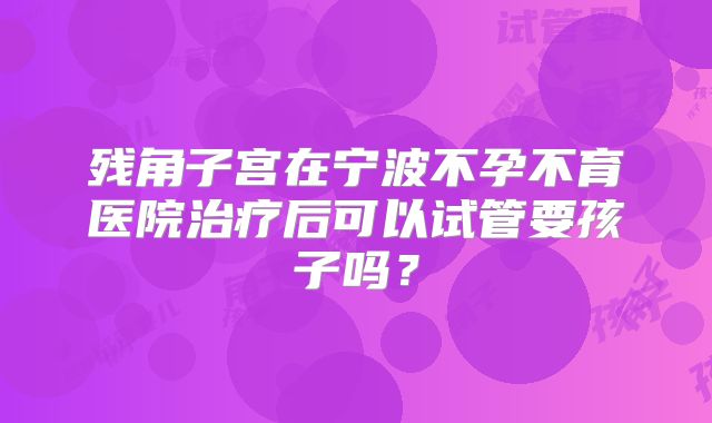 残角子宫在宁波不孕不育医院治疗后可以试管要孩子吗？