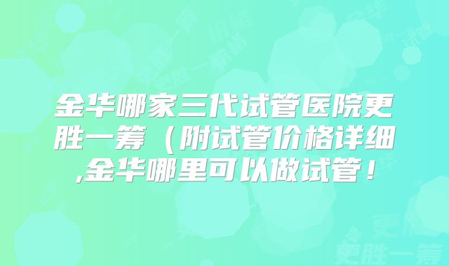 金华哪家三代试管医院更胜一筹（附试管价格详细,金华哪里可以做试管！