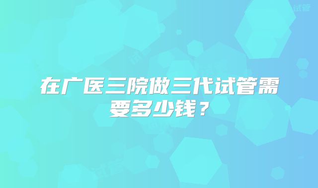 在广医三院做三代试管需要多少钱？