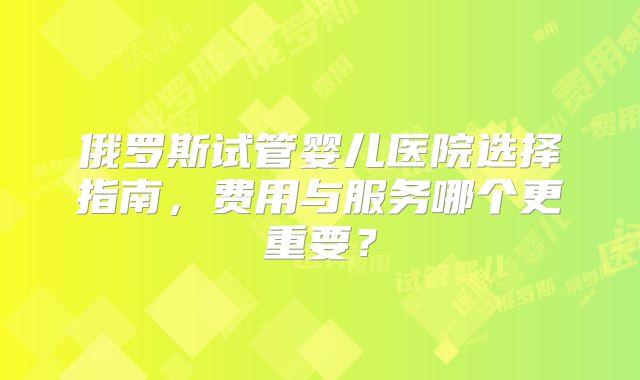 俄罗斯试管婴儿医院选择指南，费用与服务哪个更重要？