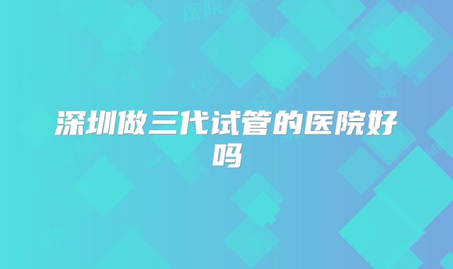 深圳做三代试管的医院好吗