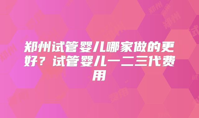郑州试管婴儿哪家做的更好？试管婴儿一二三代费用