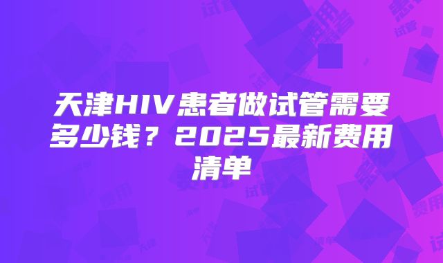 天津HIV患者做试管需要多少钱？2025最新费用清单