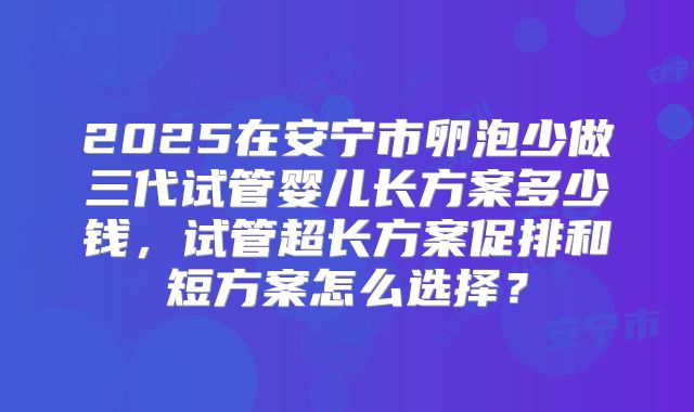 2025在安宁市卵泡少做三代试管婴儿长方案多少钱,试管超长方案促排和短方案怎么选择?