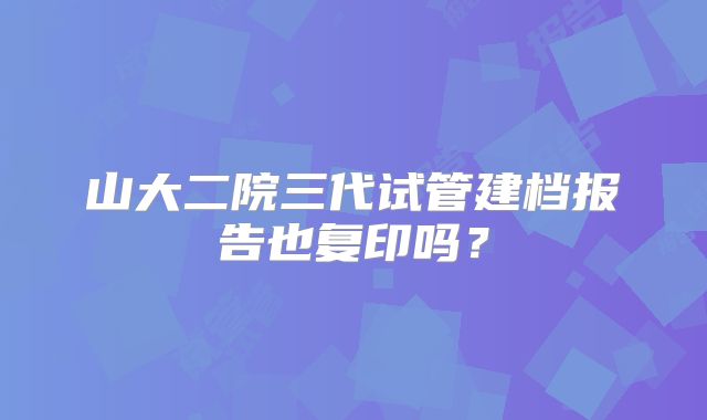 山大二院三代试管建档报告也复印吗?