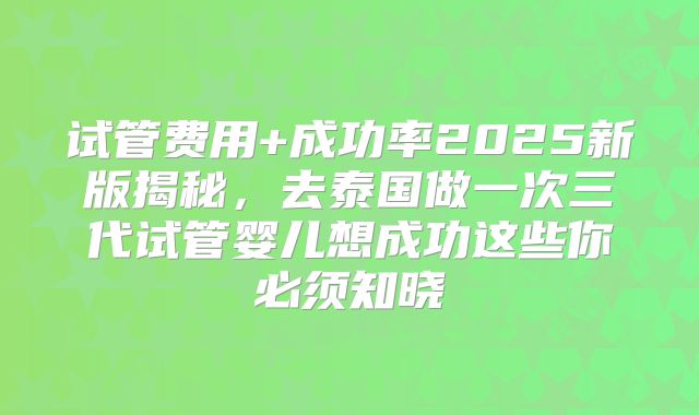 试管费用+成功率2025新版揭秘，去泰国做一次三代试管婴儿想成功这些你必须知晓