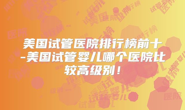 美国试管医院排行榜前十-美国试管婴儿哪个医院比较高级别！