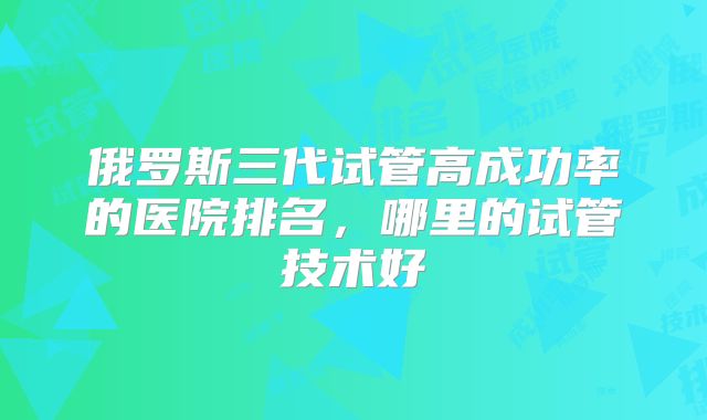俄罗斯三代试管高成功率的医院排名，哪里的试管技术好
