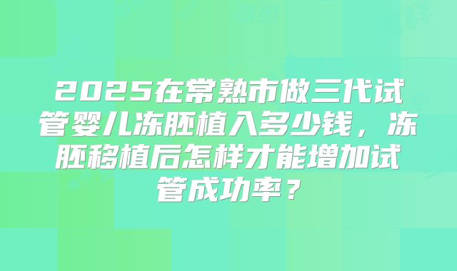 2025在常熟市做三代试管婴儿冻胚植入多少钱，冻胚移植后怎样才能增加试管成功率？