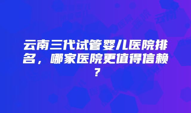 云南三代试管婴儿医院排名，哪家医院更值得信赖？