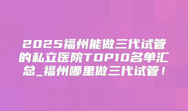 2025福州能做三代试管的私立医院TOP10名单汇总_福州哪里做三代试管!
