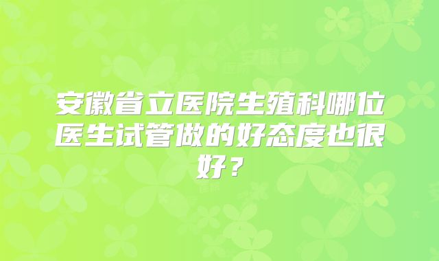 安徽省立医院生殖科哪位医生试管做的好态度也很好？