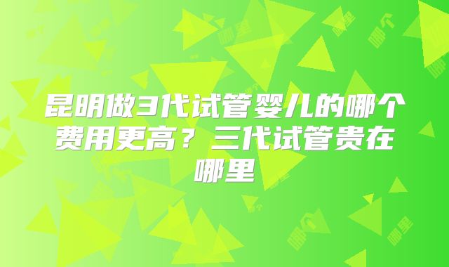 昆明做3代试管婴儿的哪个费用更高?三代试管贵在哪里
