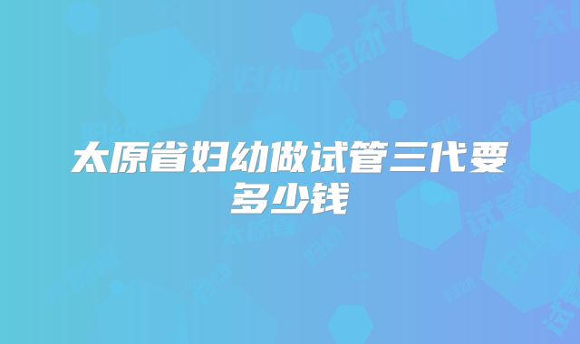 太原省妇幼做试管三代要多少钱