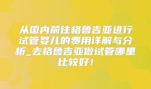 从国内前往格鲁吉亚进行试管婴儿的费用详解与分析_去格鲁吉亚做试管哪里比较好！
