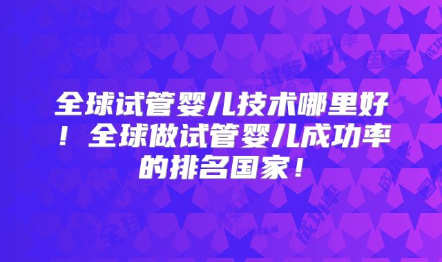全球试管婴儿技术哪里好！全球做试管婴儿成功率的排名国家！