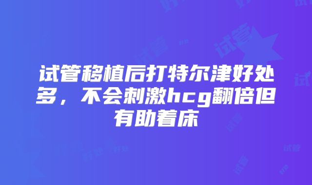试管移植后打特尔津好处多,不会刺激hcg翻倍但有助着床