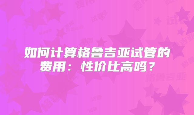 如何计算格鲁吉亚试管的费用：性价比高吗？