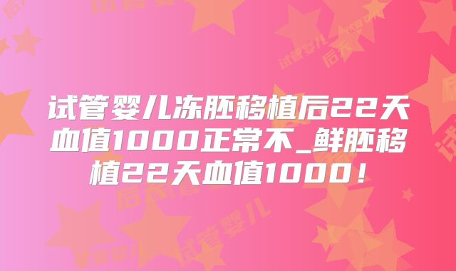 试管婴儿冻胚移植后22天血值1000正常不_鲜胚移植22天血值1000！