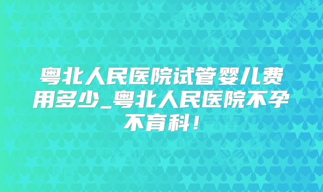 粤北人民医院试管婴儿费用多少_粤北人民医院不孕不育科!