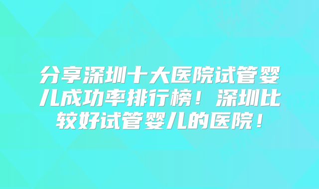 分享深圳十大医院试管婴儿成功率排行榜！深圳比较好试管婴儿的医院！