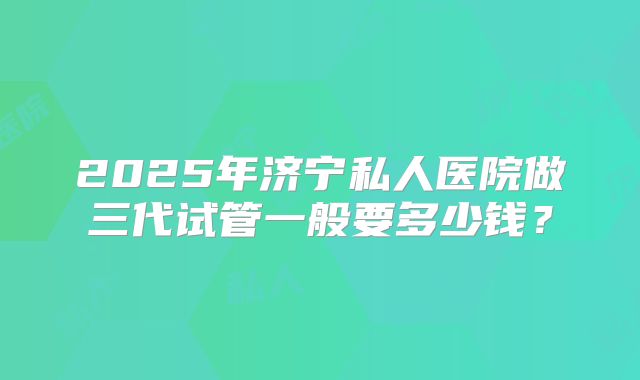 2025年济宁私人医院做三代试管一般要多少钱？