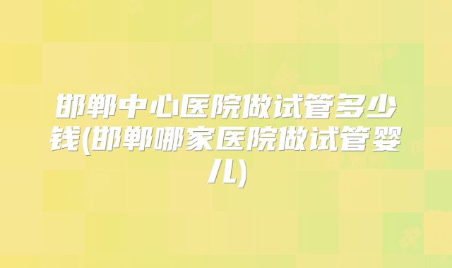 邯郸中心医院做试管多少钱(邯郸哪家医院做试管婴儿)