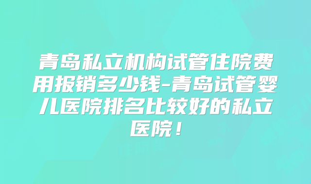 青岛私立机构试管住院费用报销多少钱-青岛试管婴儿医院排名比较好的私立医院！