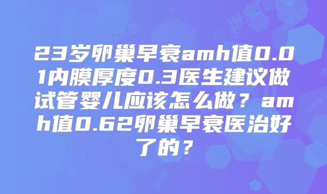 23岁卵巢早衰amh值0.01内膜厚度0.3医生建议做试管婴儿应该怎么做？amh值0.62卵巢早衰医治好了的？