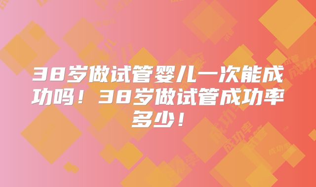 38岁做试管婴儿一次能成功吗！38岁做试管成功率多少！