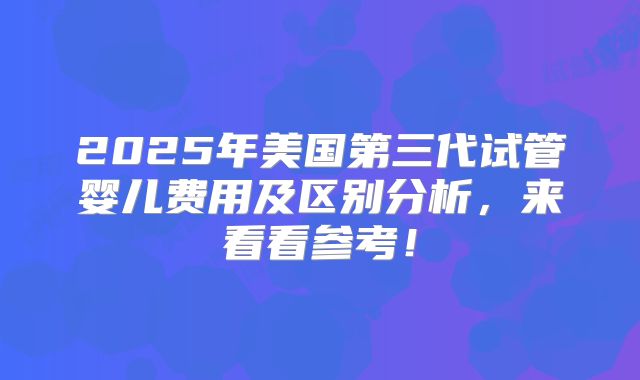 2025年美国第三代试管婴儿费用及区别分析，来看看参考！