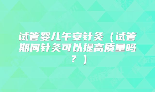 试管婴儿午安针灸（试管期间针灸可以提高质量吗？）