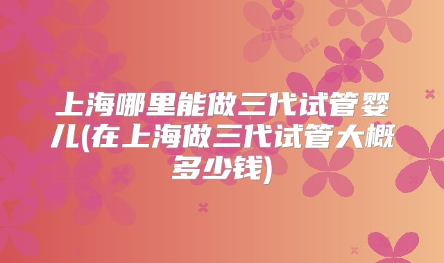 上海哪里能做三代试管婴儿(在上海做三代试管大概多少钱)