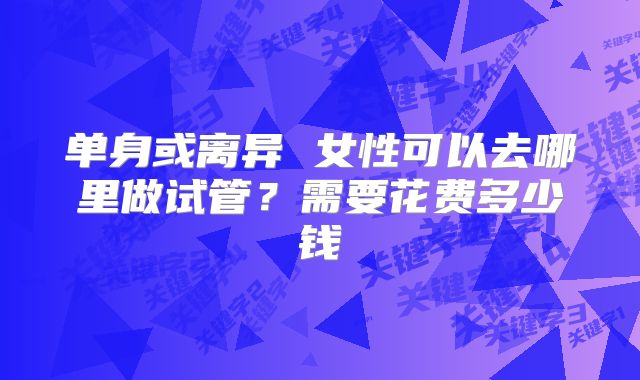 单身或离异 女性可以去哪里做试管？需要花费多少钱