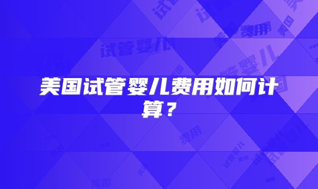 美国试管婴儿费用如何计算?