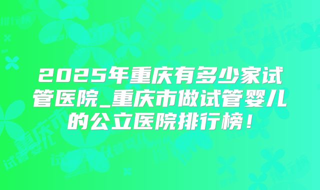 2025年重庆有多少家试管医院_重庆市做试管婴儿的公立医院排行榜！