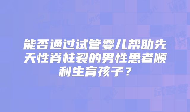 能否通过试管婴儿帮助先天性脊柱裂的男性患者顺利生育孩子？
