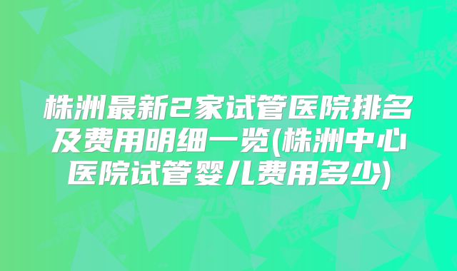 株洲最新2家试管医院排名及费用明细一览(株洲中心医院试管婴儿费用多少)