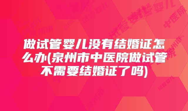 做试管婴儿没有结婚证怎么办(泉州市中医院做试管不需要结婚证了吗)