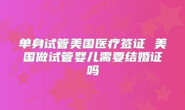 单身试管美国医疗签证 美国做试管婴儿需要结婚证吗