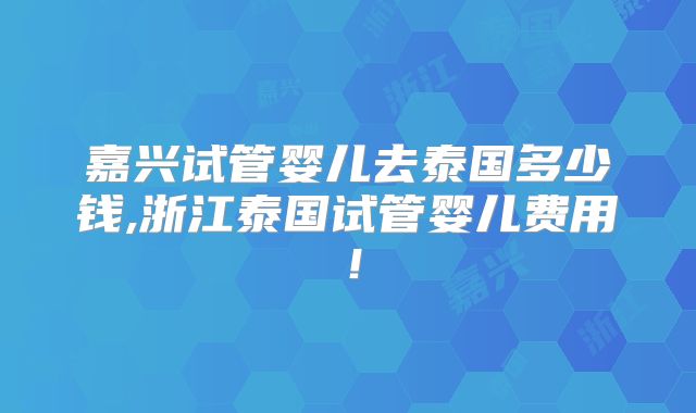 嘉兴试管婴儿去泰国多少钱,浙江泰国试管婴儿费用！