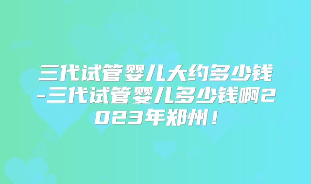 三代试管婴儿大约多少钱-三代试管婴儿多少钱啊2023年郑州！