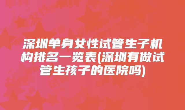 深圳单身女性试管生子机构排名一览表(深圳有做试管生孩子的医院吗)