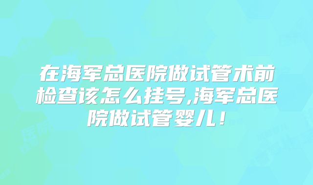 在海军总医院做试管术前检查该怎么挂号,海军总医院做试管婴儿!