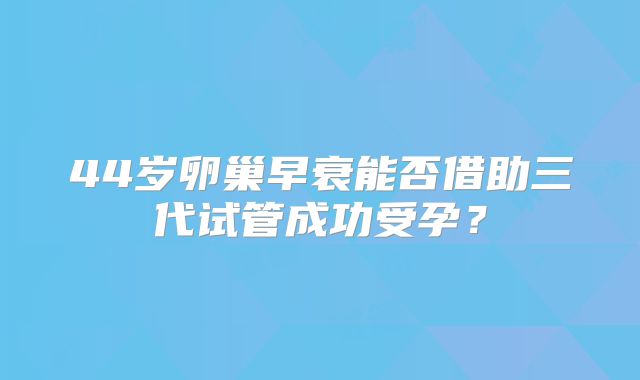 44岁卵巢早衰能否借助三代试管成功受孕?