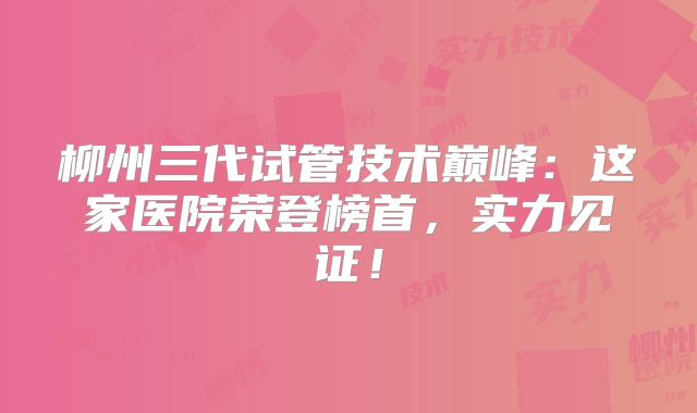 柳州三代试管技术巅峰：这家医院荣登榜首，实力见证！