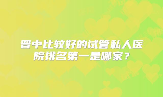 晋中比较好的试管私人医院排名第一是哪家？