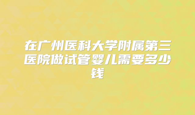 在广州医科大学附属第三医院做试管婴儿需要多少钱